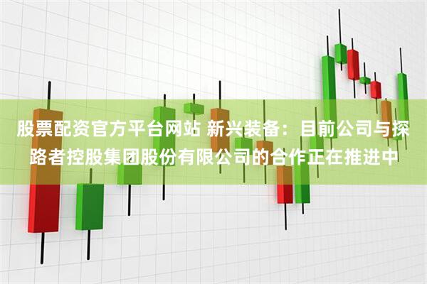 股票配资官方平台网站 新兴装备：目前公司与探路者控股集团股份有限公司的合作正在推进中