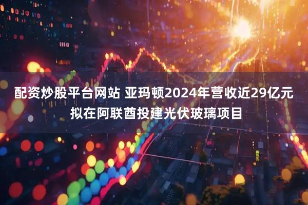 配资炒股平台网站 亚玛顿2024年营收近29亿元 拟在阿联酋投建光伏玻璃项目