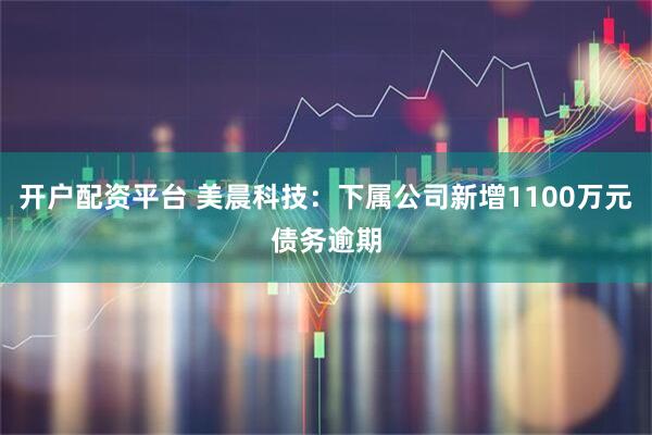 开户配资平台 美晨科技：下属公司新增1100万元债务逾期