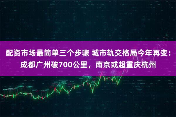 配资市场最简单三个步骤 城市轨交格局今年再变：成都广州破700公里，南京或超重庆杭州