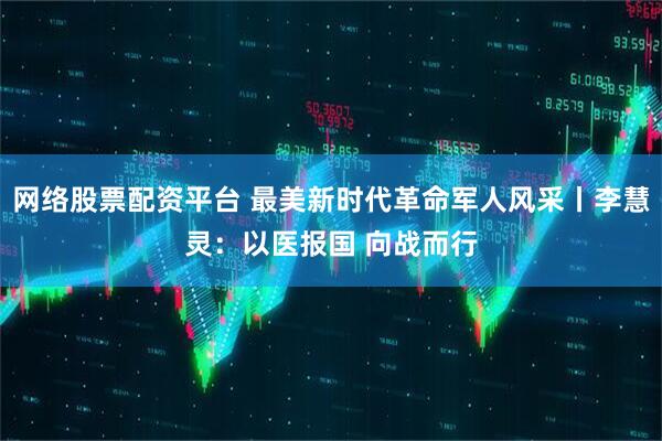 网络股票配资平台 最美新时代革命军人风采丨李慧灵：以医报国 向战而行