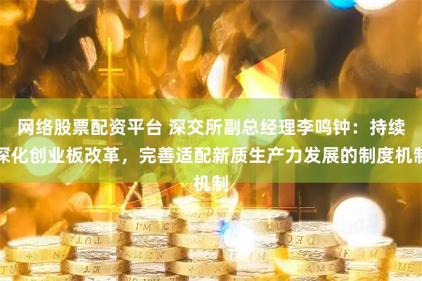 网络股票配资平台 深交所副总经理李鸣钟：持续深化创业板改革，完善适配新质生产力发展的制度机制