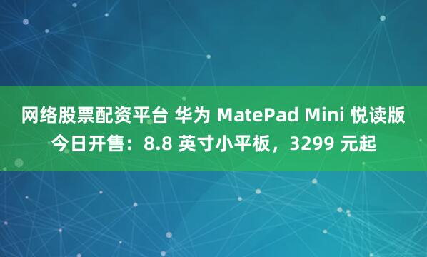 网络股票配资平台 华为 MatePad Mini 悦读版今日开售：8.8 英寸小平板，3299 元起