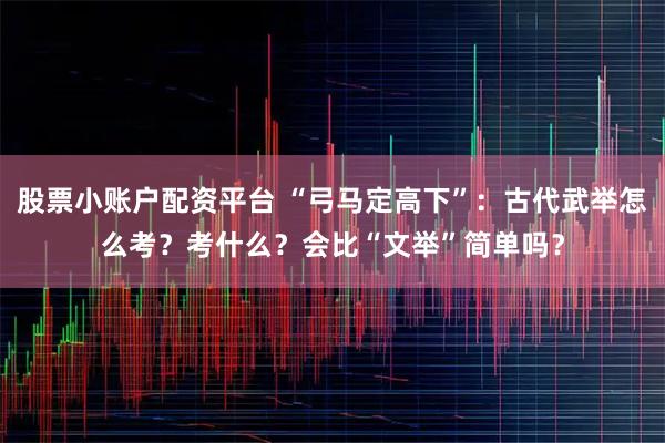 股票小账户配资平台 “弓马定高下”：古代武举怎么考？考什么？会比“文举”简单吗？