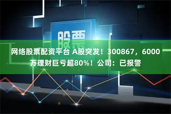 网络股票配资平台 A股突发！300867，6000万理财巨亏超80%！公司：已报警