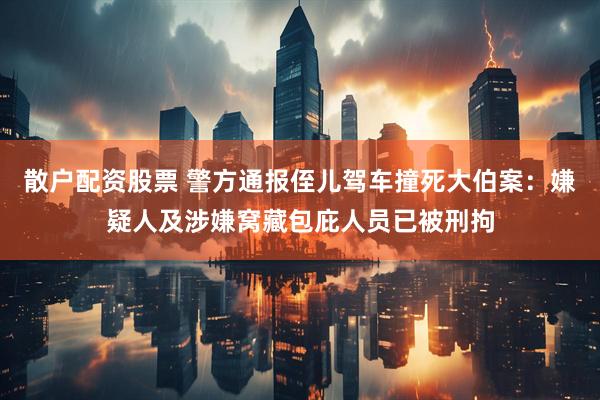 散户配资股票 警方通报侄儿驾车撞死大伯案：嫌疑人及涉嫌窝藏包庇人员已被刑拘