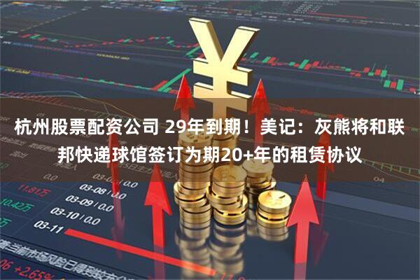 杭州股票配资公司 29年到期！美记：灰熊将和联邦快递球馆签订为期20+年的租赁协议