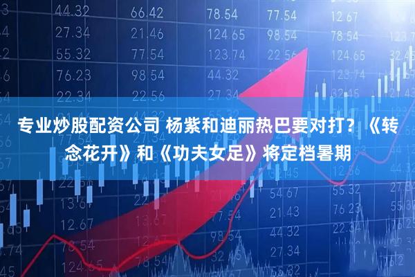 专业炒股配资公司 杨紫和迪丽热巴要对打？《转念花开》和《功夫女足》将定档暑期