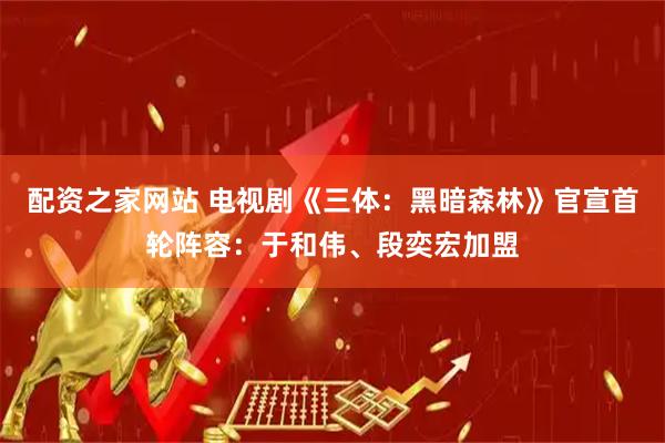 配资之家网站 电视剧《三体：黑暗森林》官宣首轮阵容：于和伟、段奕宏加盟