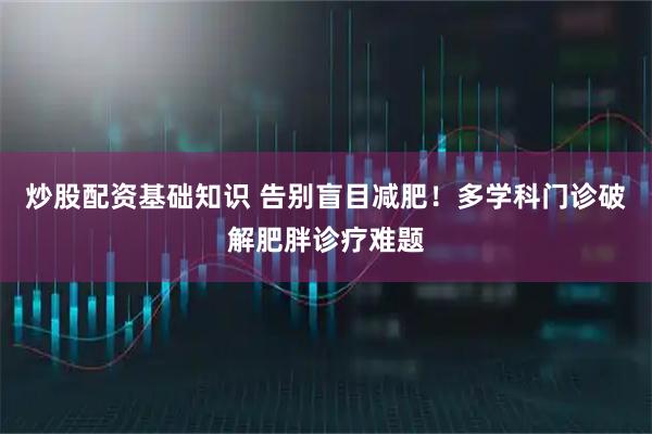 炒股配资基础知识 告别盲目减肥！多学科门诊破解肥胖诊疗难题