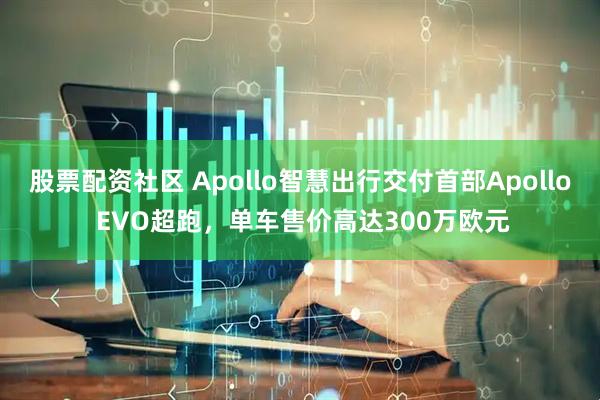 股票配资社区 Apollo智慧出行交付首部Apollo EVO超跑，单车售价高达300万欧元