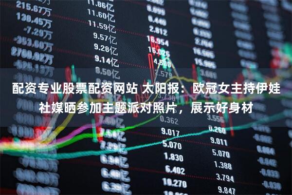 配资专业股票配资网站 太阳报：欧冠女主持伊娃社媒晒参加主题派对照片，展示好身材